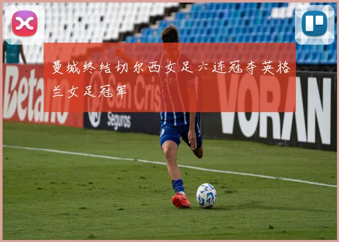 曼城终结切尔西女足六连冠夺英格兰女足冠军