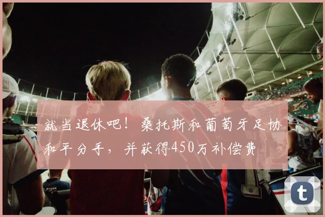 就当退休吧！桑托斯和葡萄牙足协和平分手，并获得450万补偿费