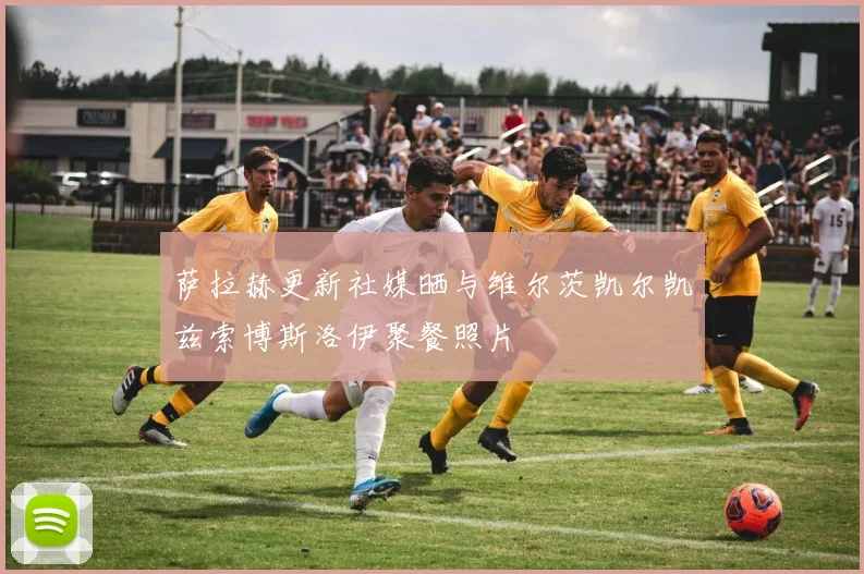 萨拉赫更新社媒晒与维尔茨凯尔凯兹索博斯洛伊聚餐照片