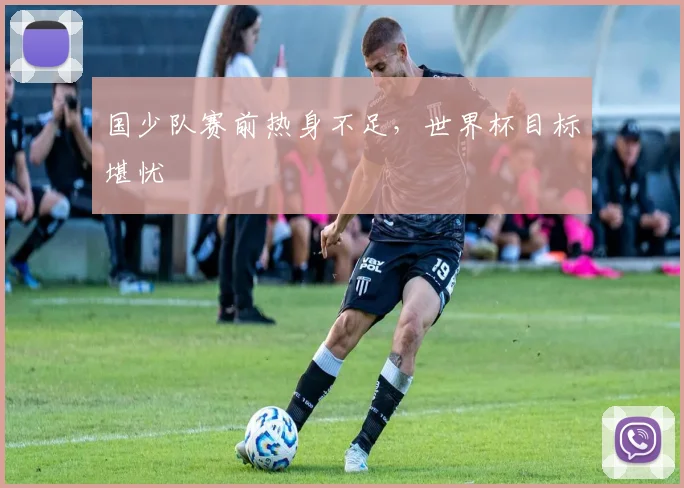 国少队赛前热身不足，世界杯目标堪忧
