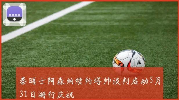泰晤士阿森纳续约塔帅谈判启动5月31日游行庆祝