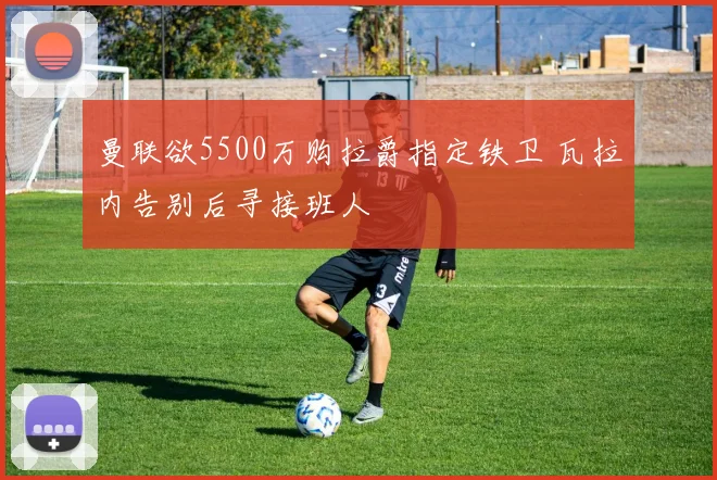 曼联欲5500万购拉爵指定铁卫 瓦拉内告别后寻接班人