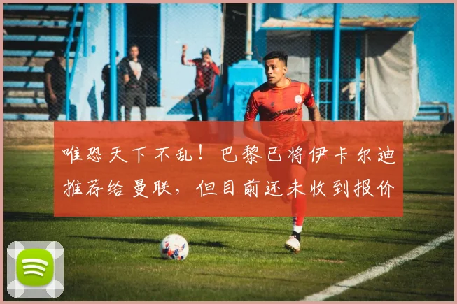 唯恐天下不乱！巴黎已将伊卡尔迪推荐给曼联，但目前还未收到报价