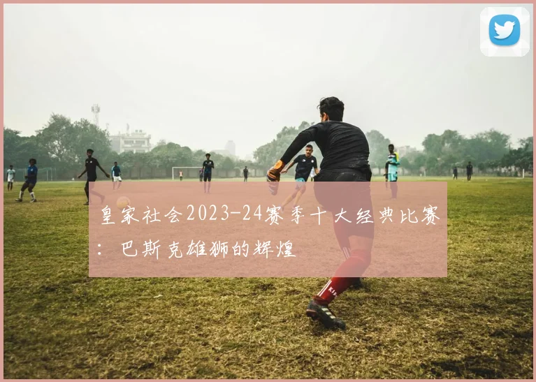 皇家社会2023-24赛季十大经典比赛：巴斯克雄狮的辉煌