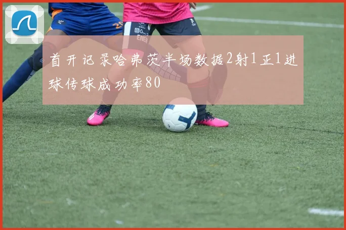 首开记录哈弗茨半场数据2射1正1进球传球成功率80