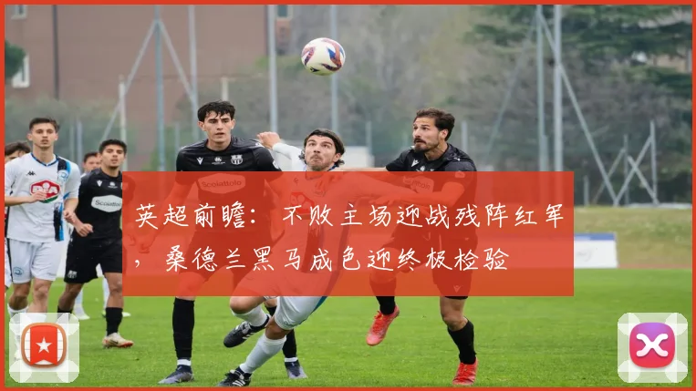 英超前瞻：不败主场迎战残阵红军，桑德兰黑马成色迎终极检验