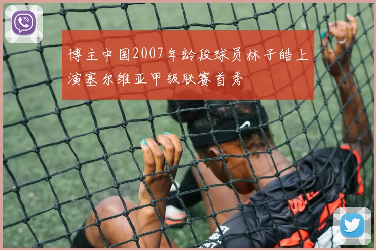 博主中国2007年龄段球员林子皓上演塞尔维亚甲级联赛首秀