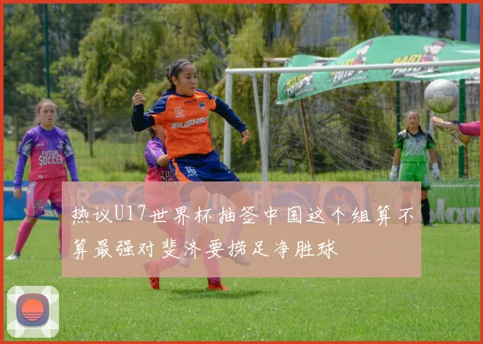 热议U17世界杯抽签中国这个组算不算最强对斐济要捞足净胜球