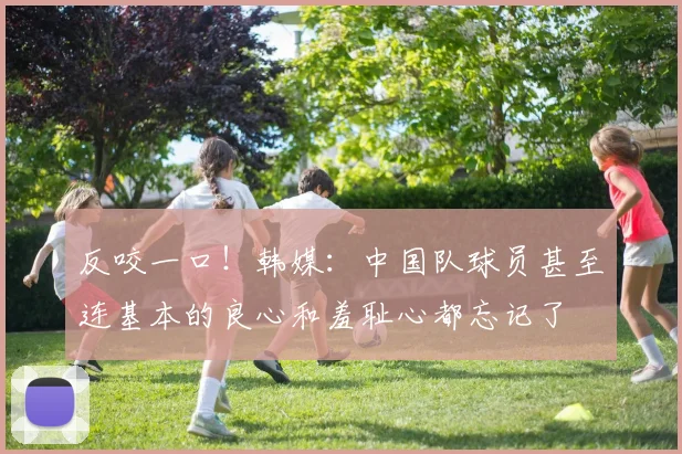 反咬一口！韩媒：中国队球员甚至连基本的良心和羞耻心都忘记了