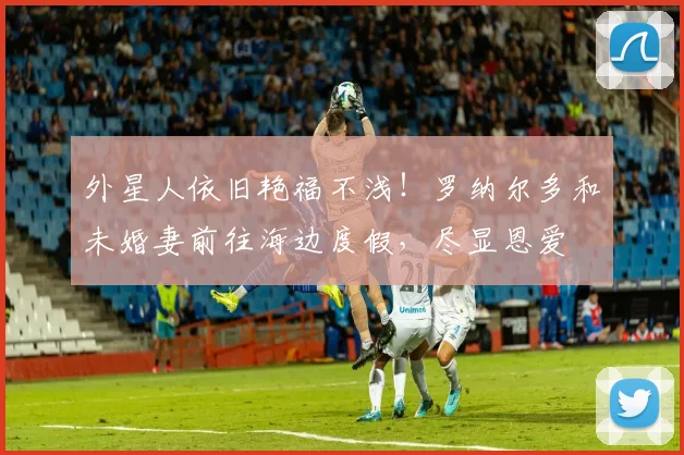 外星人依旧艳福不浅！罗纳尔多和未婚妻前往海边度假，尽显恩爱